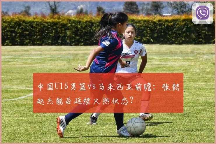 中国U16男篮vs马来西亚前瞻：张懿赵杰能否延续火热状态？