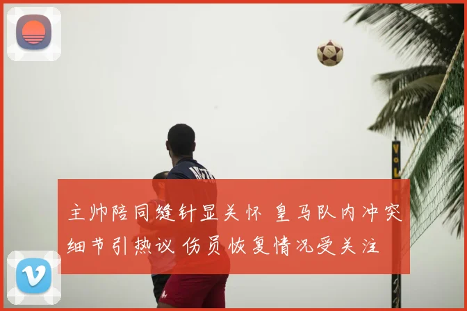 主帅陪同缝针显关怀 皇马队内冲突细节引热议 伤员恢复情况受关注