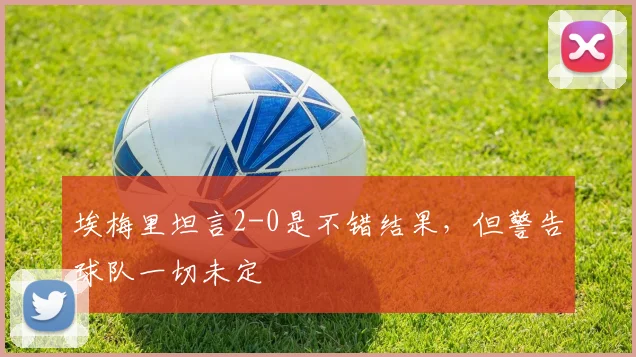 埃梅里坦言2-0是不错结果，但警告球队一切未定