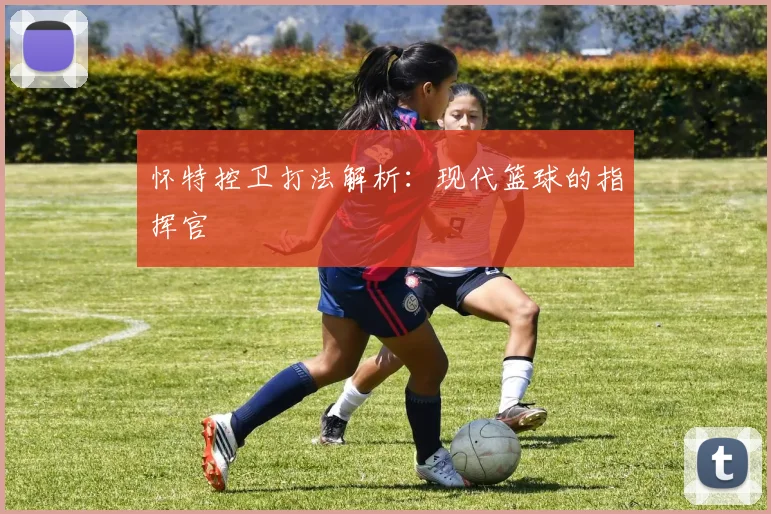 怀特控卫打法解析：现代篮球的指挥官