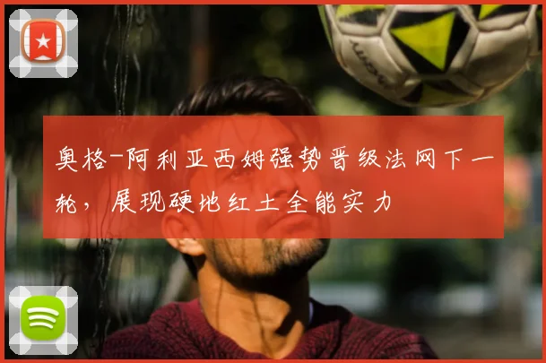 奥格-阿利亚西姆强势晋级法网下一轮，展现硬地红土全能实力