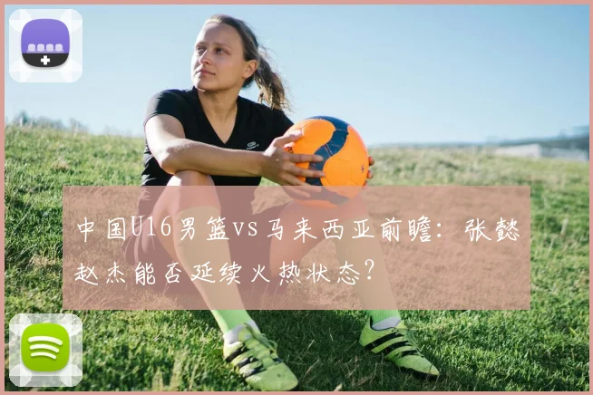 中国U16男篮vs马来西亚前瞻：张懿赵杰能否延续火热状态？