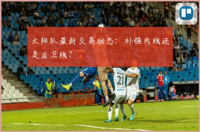 太阳队最新交易动态：补强内线还是后卫线？