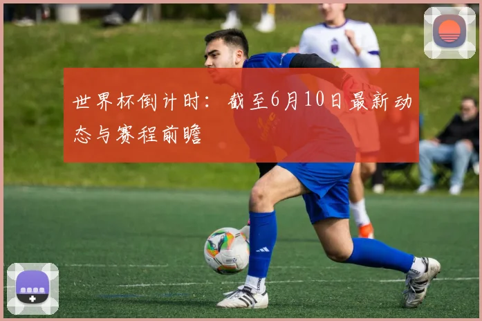 世界杯倒计时:截至6月10日最新动态与赛程前瞻