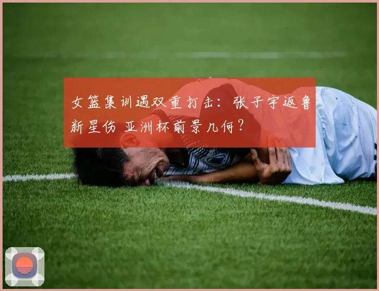女篮集训遇双重打击：张子宇返鲁新星伤 亚洲杯前景几何？