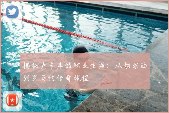 揭秘卢卡库的职业生涯：从切尔西到罗马的传奇旅程