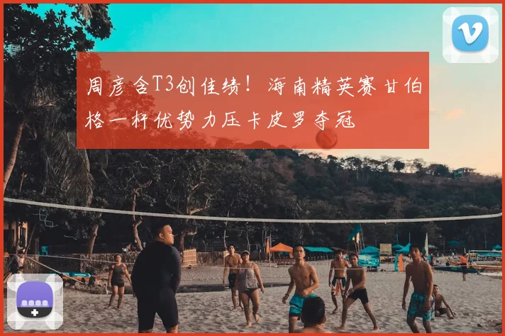 周彦含T3创佳绩！海南精英赛甘伯格一杆优势力压卡皮罗夺冠
