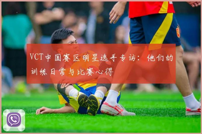 VCT中国赛区明星选手专访：他们的训练日常与比赛心得