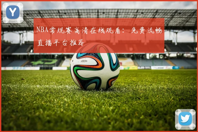NBA常规赛高清在线观看：免费流畅直播平台推荐