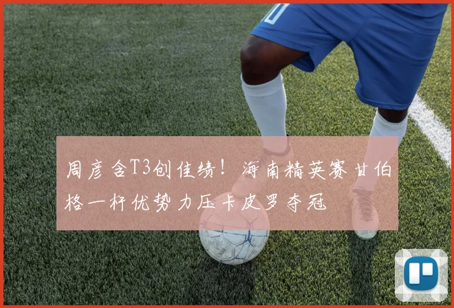 周彦含T3创佳绩！海南精英赛甘伯格一杆优势力压卡皮罗夺冠
