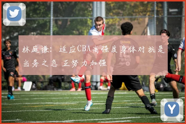 林庭谦：适应CBA高强度身体对抗是当务之急 正努力加强