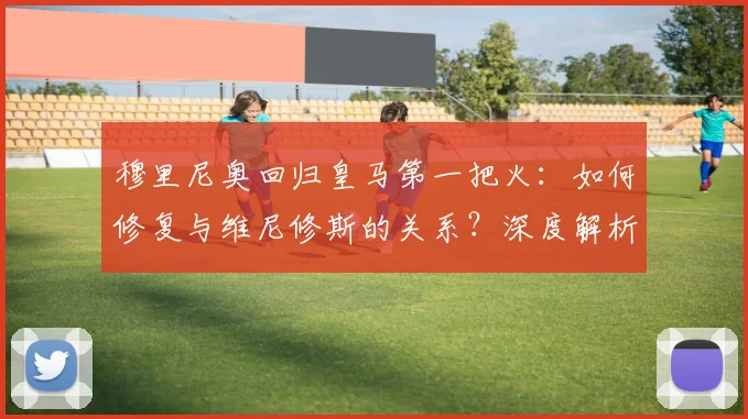穆里尼奥回归皇马第一把火：如何修复与维尼修斯的关系？深度解析两人过往与未来