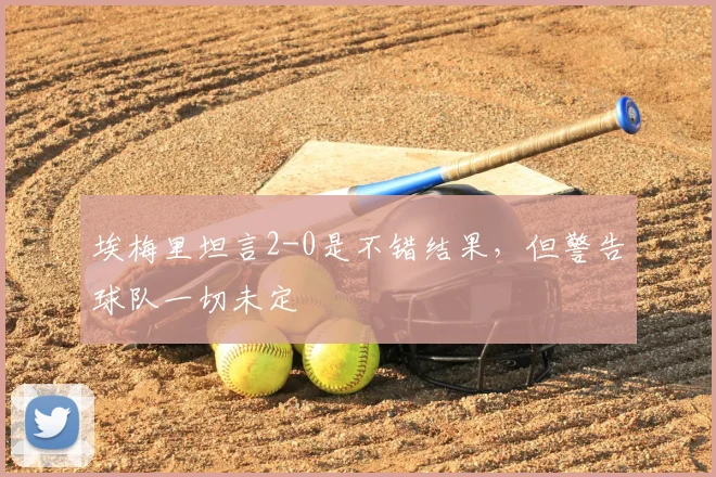 埃梅里坦言2-0是不错结果，但警告球队一切未定