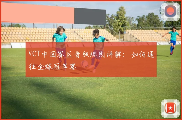 VCT中国赛区晋级规则详解：如何通往全球冠军赛