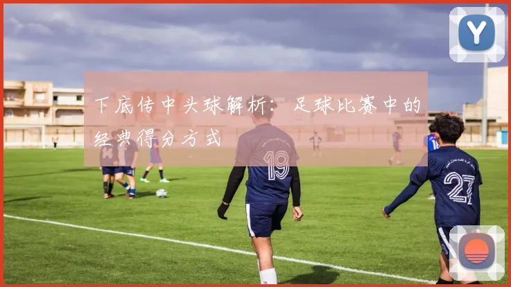 下底传中头球解析:足球比赛中的经典得分方式