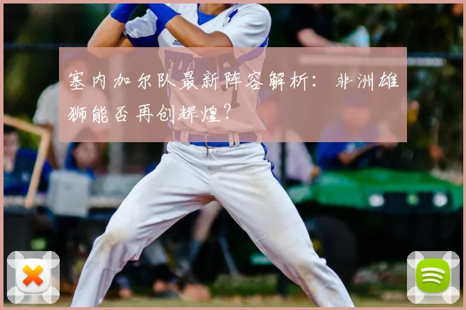 塞内加尔队最新阵容解析：非洲雄狮能否再创辉煌？