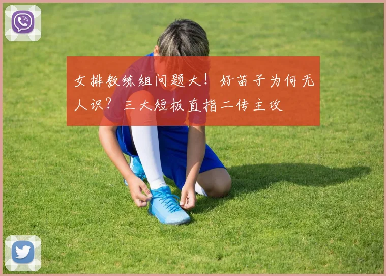 女排教练组问题大！好苗子为何无人识？三大短板直指二传主攻