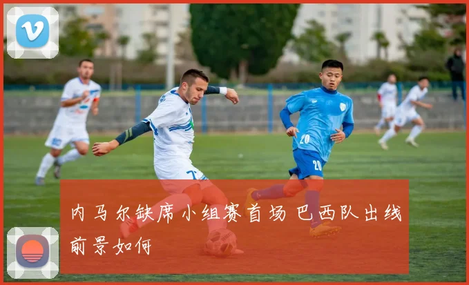 内马尔缺席小组赛首场 巴西队出线前景如何